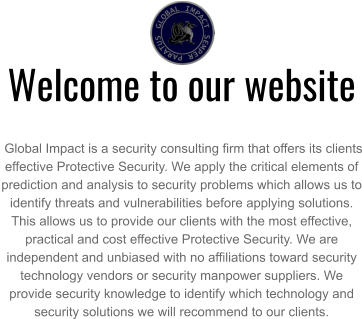 Welcome to our website   Global Impact is a security consulting firm that offers its clients effective Protective Security. We apply the critical elements of prediction and analysis to security problems which allows us to identify threats and vulnerabilities before applying solutions. This allows us to provide our clients with the most effective, practical and cost effective Protective Security. We are independent and unbiased with no affiliations toward security technology vendors or security manpower suppliers. We provide security knowledge to identify which technology and security solutions we will recommend to our clients.