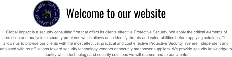 Welcome to our website   Global Impact is a security consulting firm that offers its clients effective Protective Security. We apply the critical elements of prediction and analysis to security problems which allows us to identify threats and vulnerabilities before applying solutions. This allows us to provide our clients with the most effective, practical and cost effective Protective Security. We are independent and unbiased with no affiliations toward security technology vendors or security manpower suppliers. We provide security knowledge to identify which technology and security solutions we will recommend to our clients.
