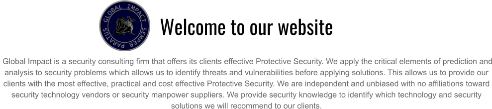 Welcome to our website   Global Impact is a security consulting firm that offers its clients effective Protective Security. We apply the critical elements of prediction and analysis to security problems which allows us to identify threats and vulnerabilities before applying solutions. This allows us to provide our clients with the most effective, practical and cost effective Protective Security. We are independent and unbiased with no affiliations toward security technology vendors or security manpower suppliers. We provide security knowledge to identify which technology and security solutions we will recommend to our clients.